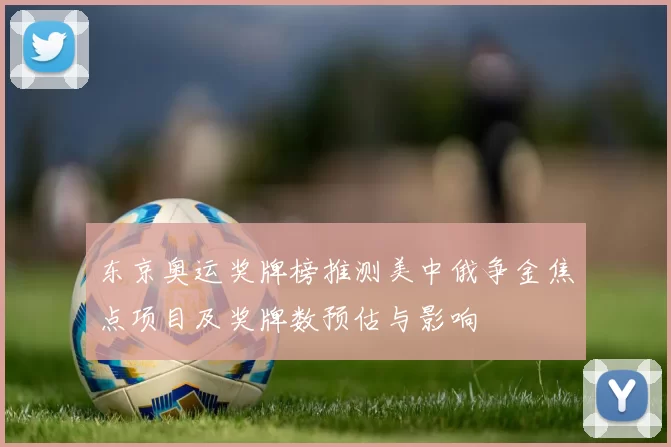 东京奥运奖牌榜推测美中俄争金焦点项目及奖牌数预估与影响
