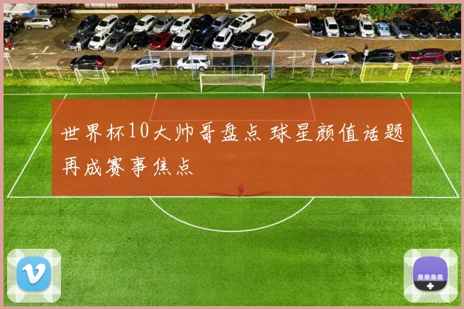 世界杯10大帅哥盘点 球星颜值话题再成赛事焦点