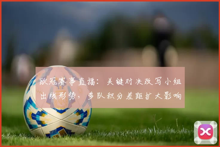 欧冠赛事直播：关键对决改写小组出线形势，多队积分差距扩大影响晋级