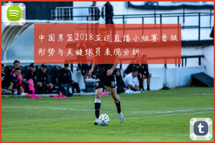 中国男篮2018亚运直播小组赛晋级形势与关键球员表现分析