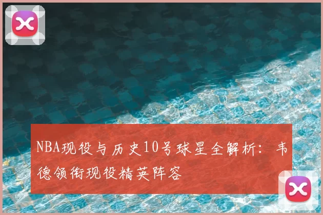 NBA现役与历史10号球星全解析：韦德领衔现役精英阵容