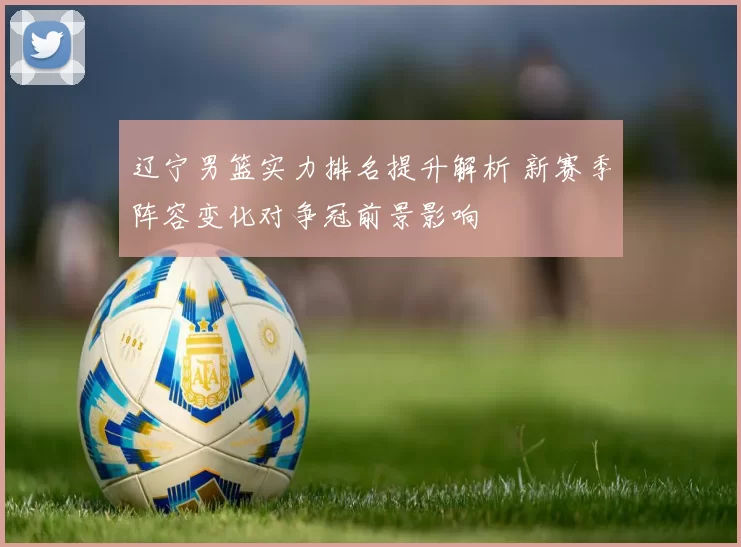 辽宁男篮实力排名提升解析 新赛季阵容变化对争冠前景影响