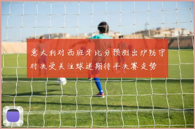 意大利对西班牙比分预测出炉防守对决受关注球迷期待半决赛走势