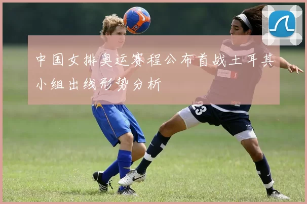 中国女排奥运赛程公布首战土耳其小组出线形势分析