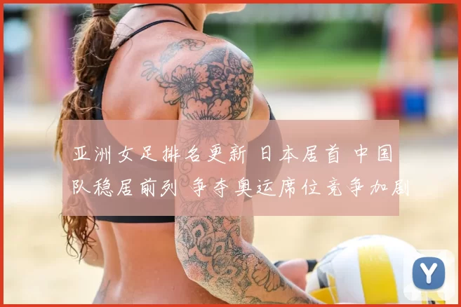 亚洲女足排名更新 日本居首 中国队稳居前列 争夺奥运席位竞争加剧