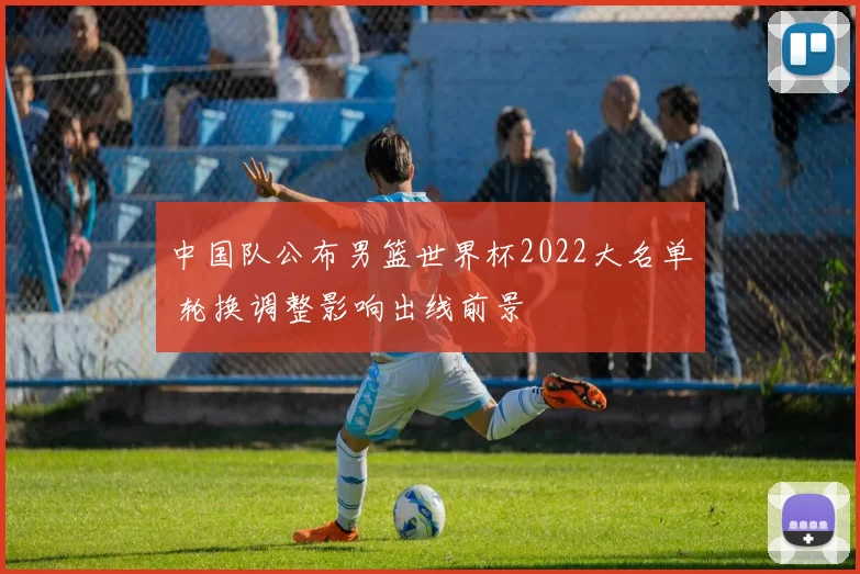 中国队公布男篮世界杯2022大名单 轮换调整影响出线前景