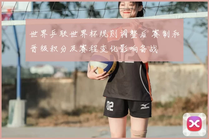 世界乒联世界杯规则调整后 赛制和晋级积分及赛程变化影响备战