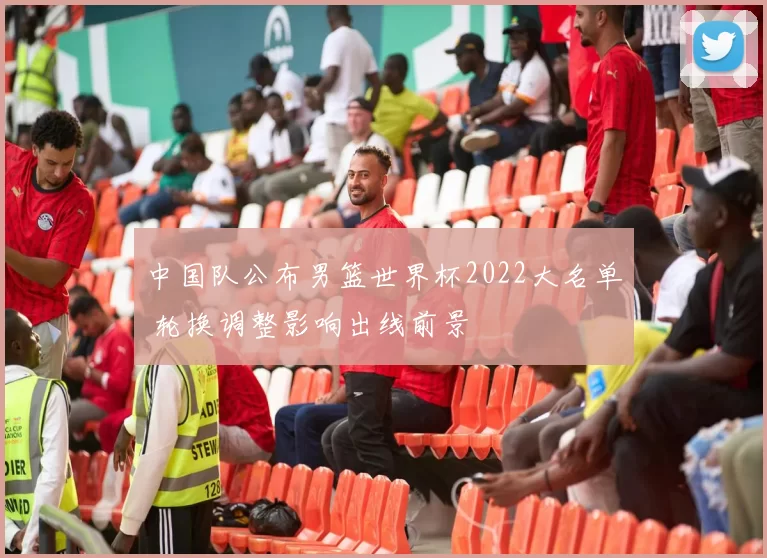 中国队公布男篮世界杯2022大名单 轮换调整影响出线前景