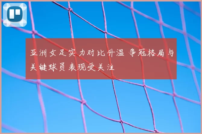 亚洲女足实力对比升温 争冠格局与关键球员表现受关注