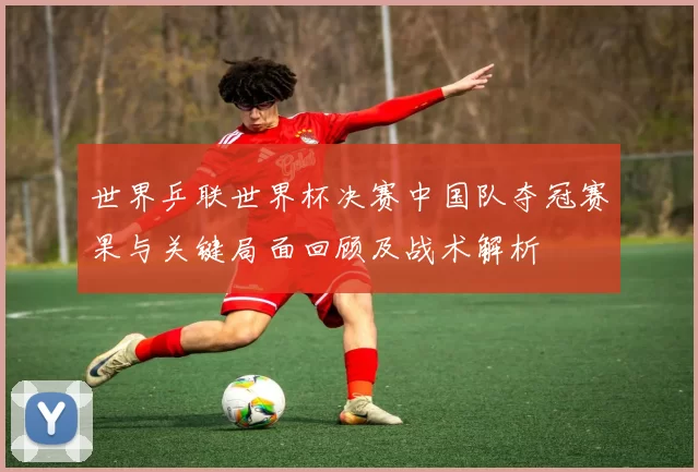 世界乒联世界杯决赛中国队夺冠赛果与关键局面回顾及战术解析