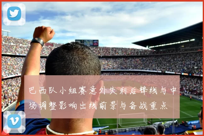 巴西队小组赛意外失利后锋线与中场调整影响出线前景与备战重点