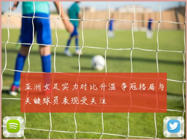 亚洲女足实力对比升温 争冠格局与关键球员表现受关注