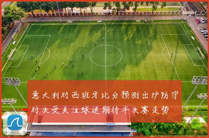 意大利对西班牙比分预测出炉防守对决受关注球迷期待半决赛走势