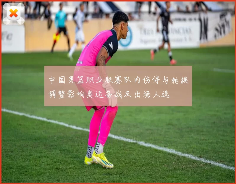 中国男篮职业联赛队内伤停与轮换调整影响奥运备战及出场人选