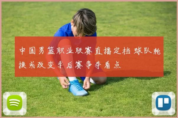 中国男篮职业联赛直播定档 球队轮换或改变季后赛争夺看点