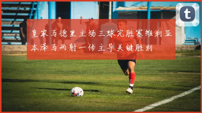 皇家马德里主场三球完胜塞维利亚本泽马两射一传主导关键胜利