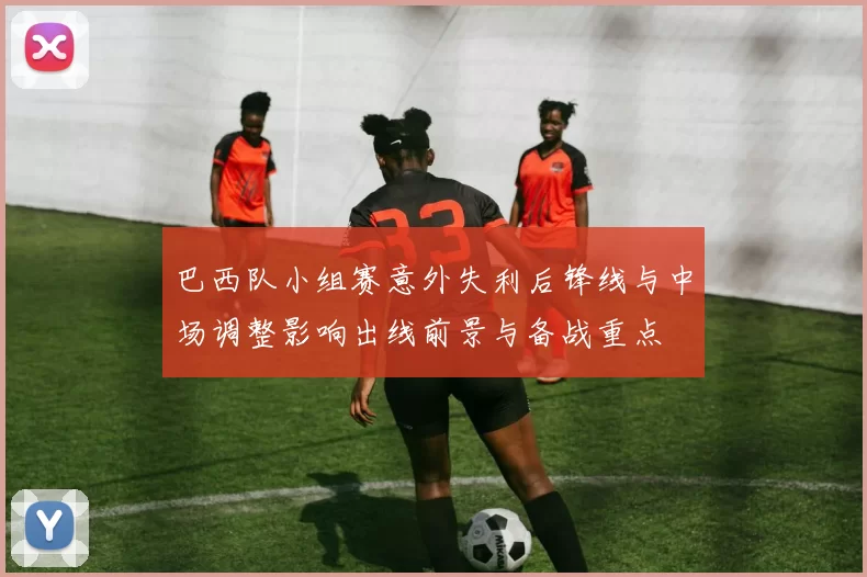 巴西队小组赛意外失利后锋线与中场调整影响出线前景与备战重点