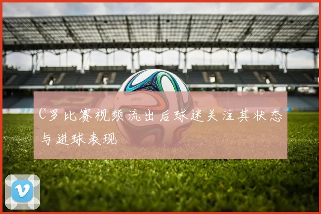 C罗比赛视频流出后球迷关注其状态与进球表现