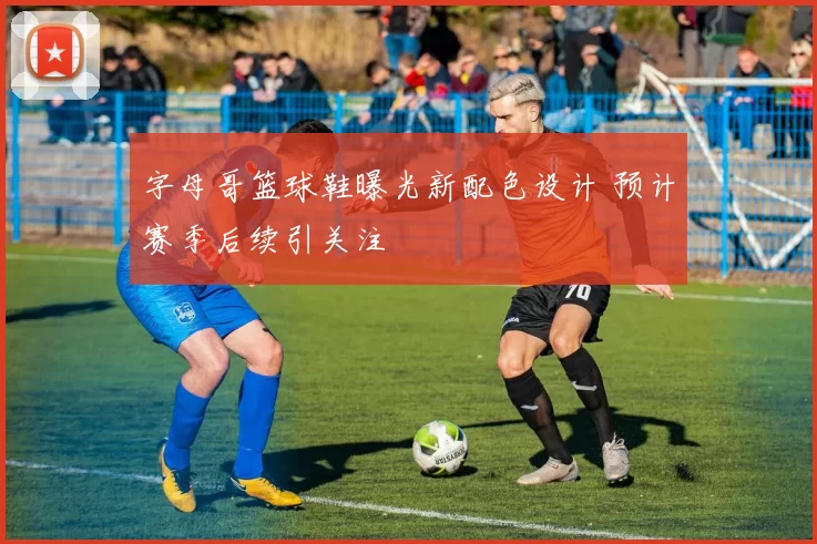 字母哥篮球鞋曝光新配色设计 预计赛季后续引关注