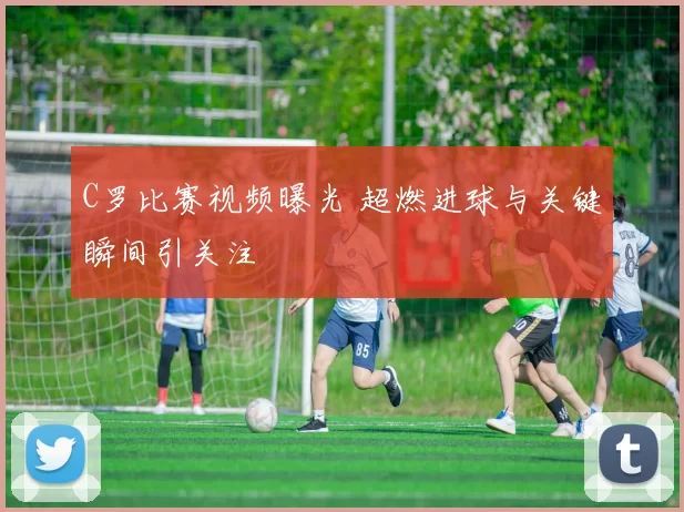 C罗比赛视频曝光 超燃进球与关键瞬间引关注