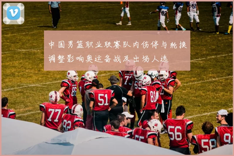 中国男篮职业联赛队内伤停与轮换调整影响奥运备战及出场人选