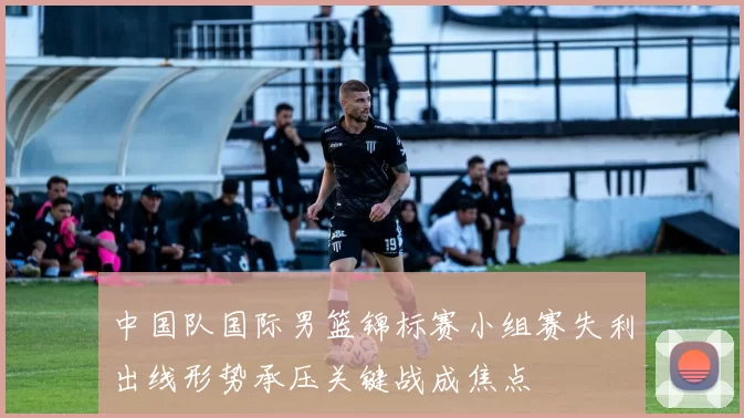中国队国际男篮锦标赛小组赛失利出线形势承压关键战成焦点