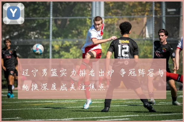 辽宁男篮实力排名出炉 争冠阵容与轮换深度成关注焦点