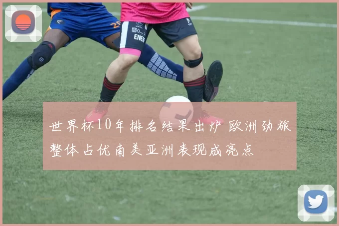世界杯10年排名结果出炉 欧洲劲旅整体占优南美亚洲表现成亮点
