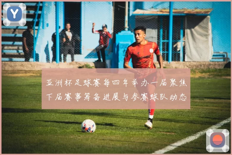 亚洲杯足球赛每四年举办一届聚焦下届赛事筹备进展与参赛球队动态