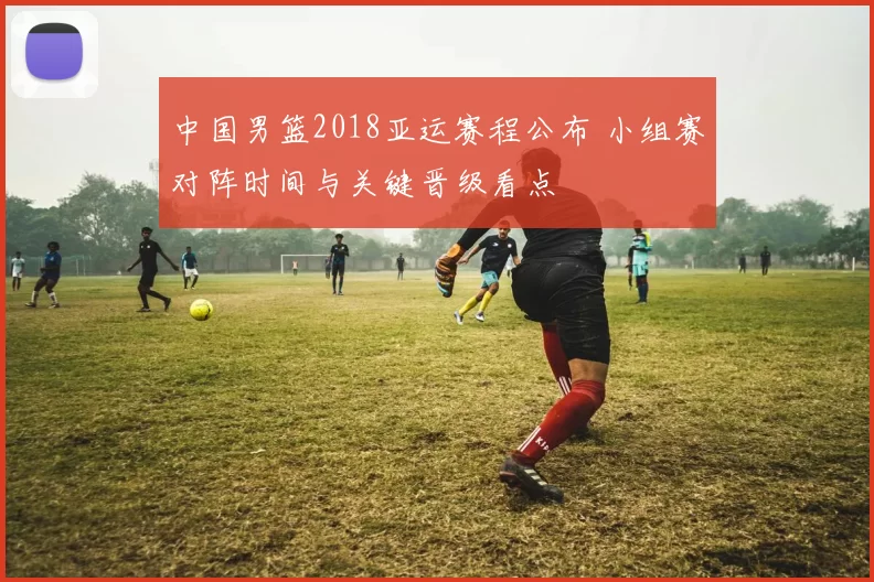 中国男篮2018亚运赛程公布 小组赛对阵时间与关键晋级看点
