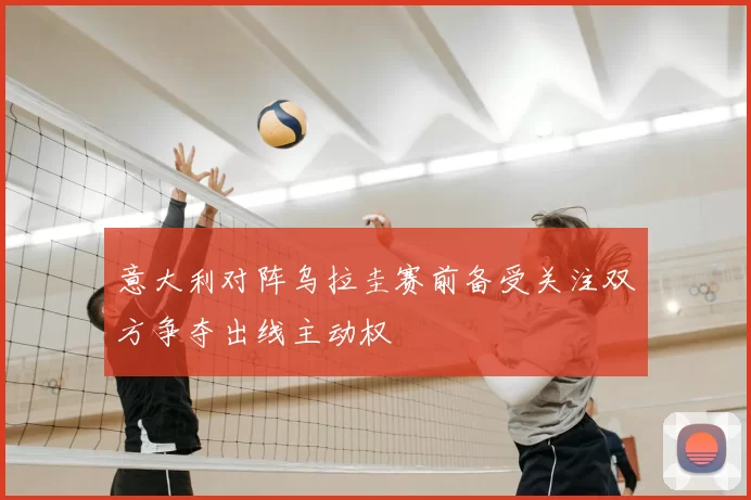 意大利对阵乌拉圭赛前备受关注双方争夺出线主动权