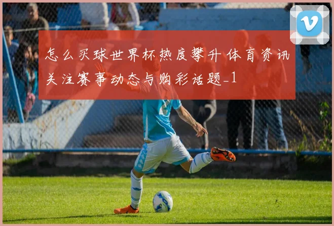 怎么买球世界杯热度攀升 体育资讯关注赛事动态与购彩话题_1