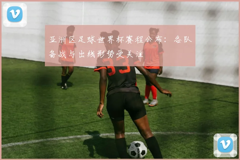 亚洲区足球世界杯赛程公布：各队备战与出线形势受关注