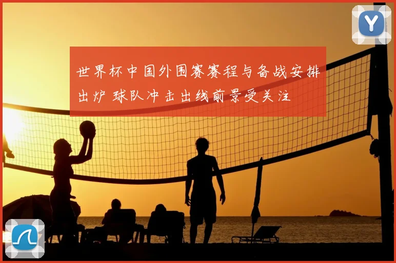 世界杯中国外围赛赛程与备战安排出炉 球队冲击出线前景受关注
