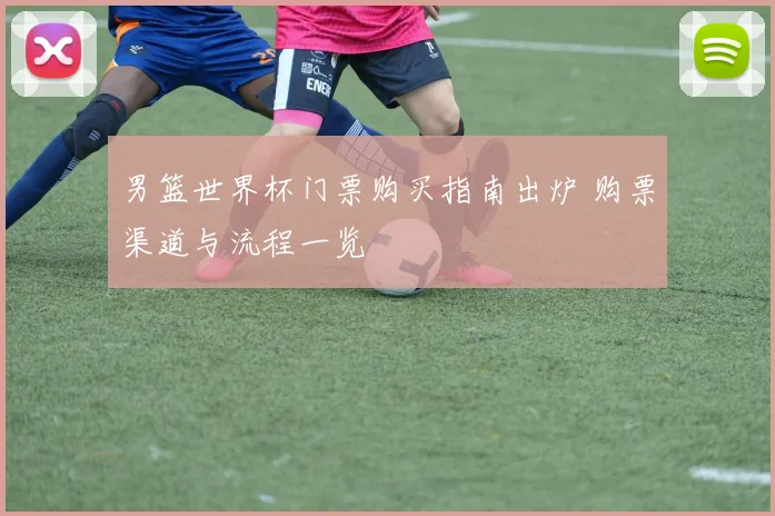 男篮世界杯门票购买指南出炉 购票渠道与流程一览