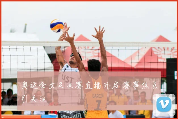 奥运会女足决赛直播开启 赛事焦点引关注