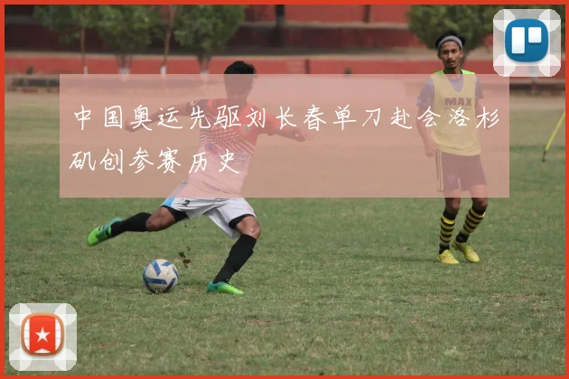 中国奥运先驱刘长春单刀赴会洛杉矶创参赛历史