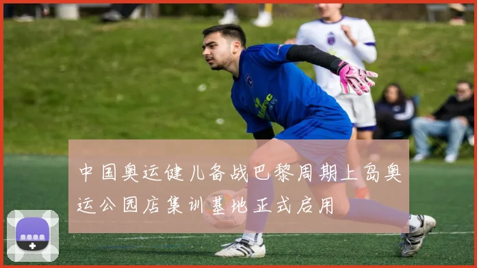 中国奥运健儿备战巴黎周期上岛奥运公园店集训基地正式启用